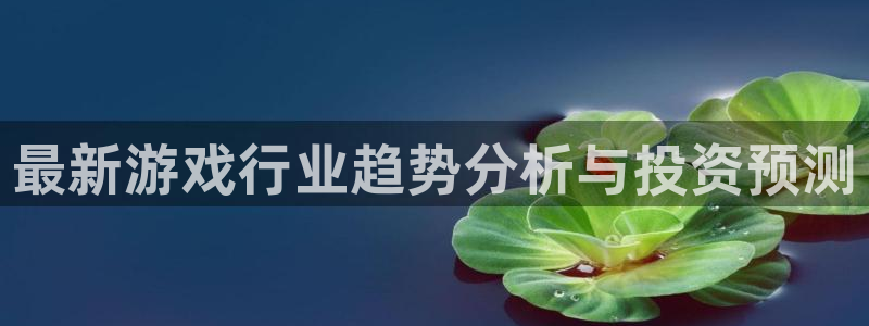 高德注册高德登录：最新游戏行业趋势分析与投资预测